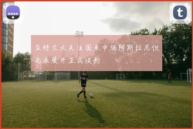 亚特兰大关注国米中场阿斯拉尼但尚未展开正式谈判